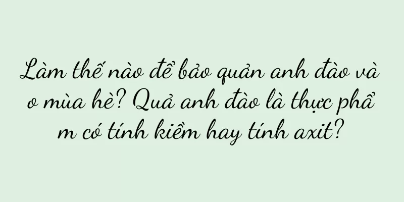 Làm thế nào để bảo quản anh đào vào mùa hè? Quả anh đào là thực phẩm có tính kiềm hay tính axit?