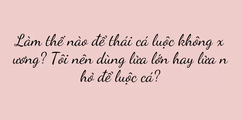 Làm thế nào để thái cá luộc không xương? Tôi nên dùng lửa lớn hay lửa nhỏ để luộc cá?