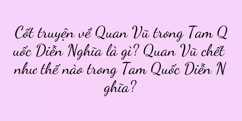 Cốt truyện về Quan Vũ trong Tam Quốc Diễn Nghĩa là gì? Quan Vũ chết như thế nào trong Tam Quốc Diễn Nghĩa?