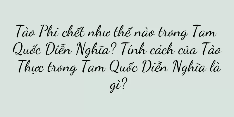 Tào Phi chết như thế nào trong Tam Quốc Diễn Nghĩa? Tính cách của Tào Thực trong Tam Quốc Diễn Nghĩa là gì?
