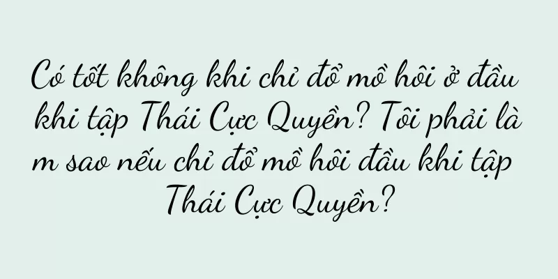Có tốt không khi chỉ đổ mồ hôi ở đầu khi tập Thái Cực Quyền? Tôi phải làm sao nếu chỉ đổ mồ hôi đầu khi tập Thái Cực Quyền?