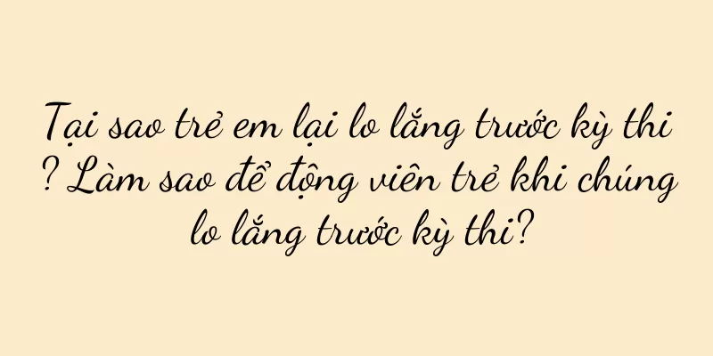 Tại sao trẻ em lại lo lắng trước kỳ thi? Làm sao để động viên trẻ khi chúng lo lắng trước kỳ thi?