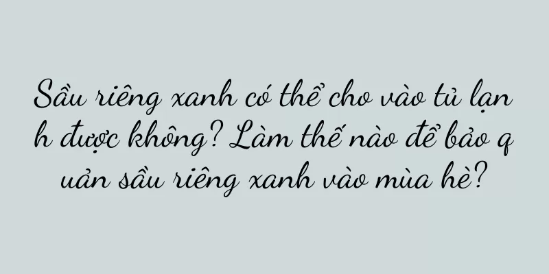 Sầu riêng xanh có thể cho vào tủ lạnh được không? Làm thế nào để bảo quản sầu riêng xanh vào mùa hè?