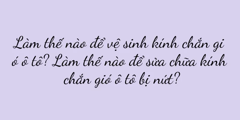 Làm thế nào để vệ sinh kính chắn gió ô tô? Làm thế nào để sửa chữa kính chắn gió ô tô bị nứt?