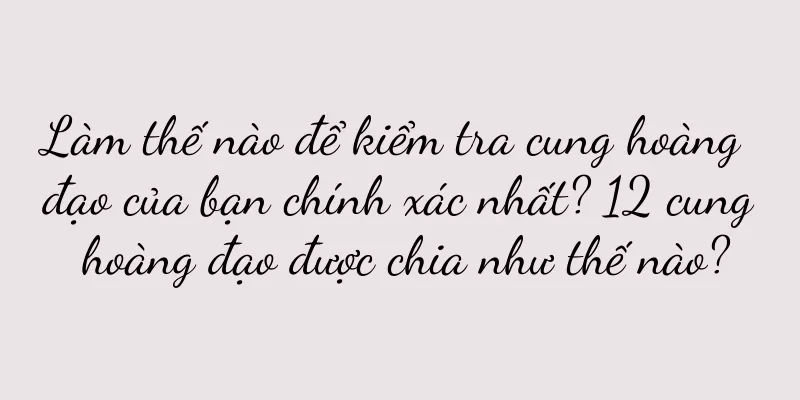 Làm thế nào để kiểm tra cung hoàng đạo của bạn chính xác nhất? 12 cung hoàng đạo được chia như thế nào?