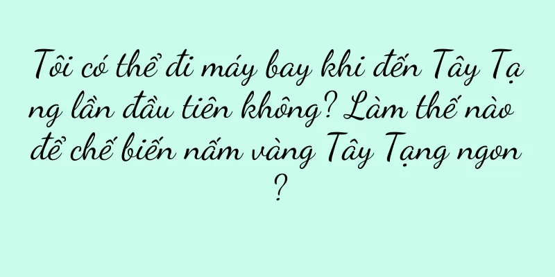 Tôi có thể đi máy bay khi đến Tây Tạng lần đầu tiên không? Làm thế nào để chế biến nấm vàng Tây Tạng ngon?