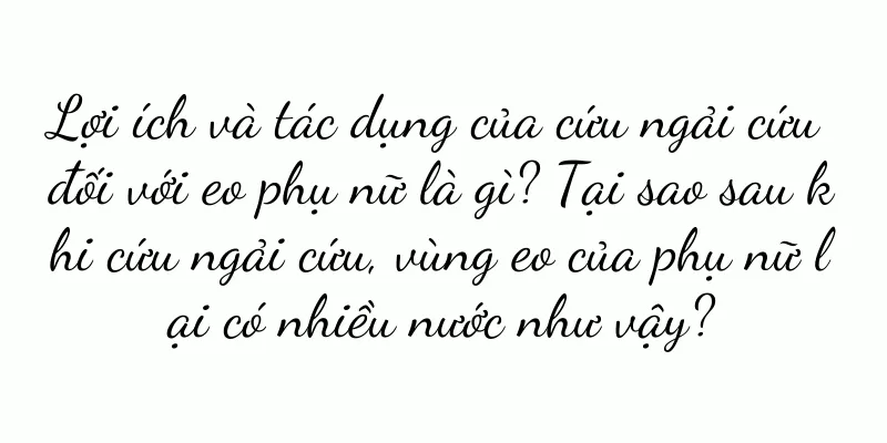 Lợi ích và tác dụng của cứu ngải cứu đối với eo phụ nữ là gì? Tại sao sau khi cứu ngải cứu, vùng eo của phụ nữ lại có nhiều nước như vậy?