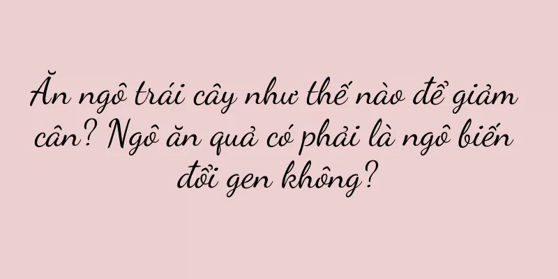 Ăn ngô trái cây như thế nào để giảm cân? Ngô ăn quả có phải là ngô biến đổi gen không?