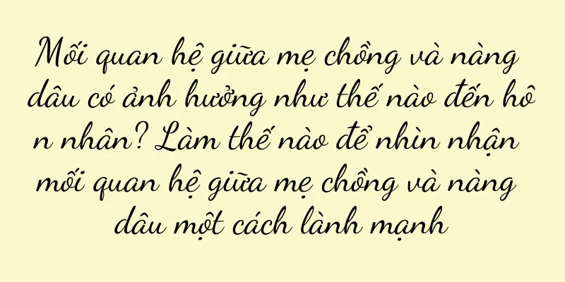 Mối quan hệ giữa mẹ chồng và nàng dâu có ảnh hưởng như thế nào đến hôn nhân? Làm thế nào để nhìn nhận mối quan hệ giữa mẹ chồng và nàng dâu một cách lành mạnh