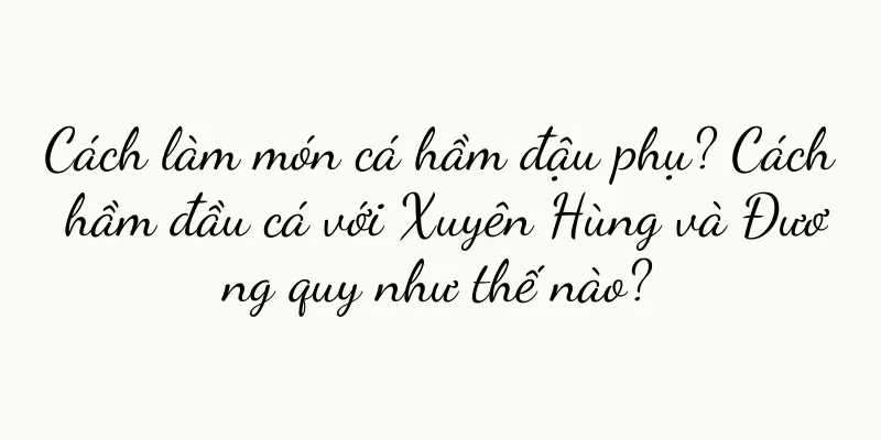 Cách làm món cá hầm đậu phụ? Cách hầm đầu cá với Xuyên Hùng và Đương quy như thế nào?