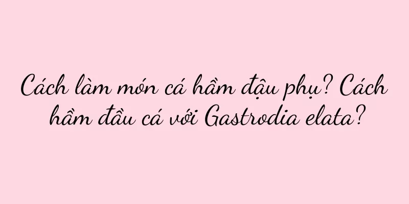 Cách làm món cá hầm đậu phụ? Cách hầm đầu cá với Gastrodia elata?