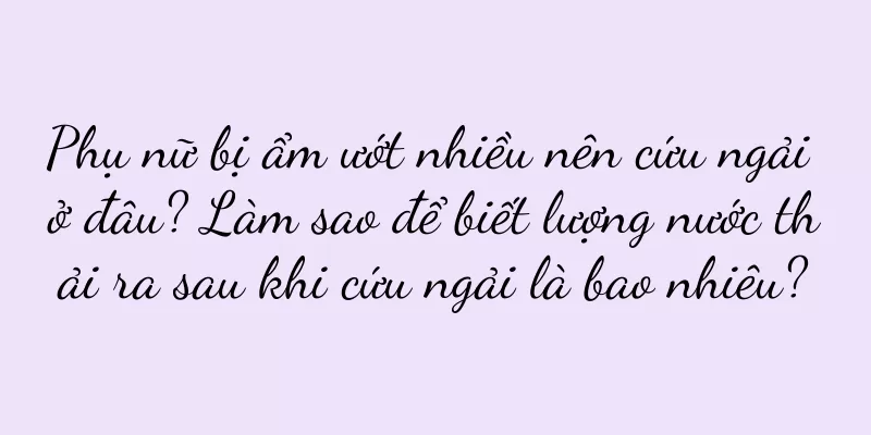 Phụ nữ bị ẩm ướt nhiều nên cứu ngải ở đâu? Làm sao để biết lượng nước thải ra sau khi cứu ngải là bao nhiêu?