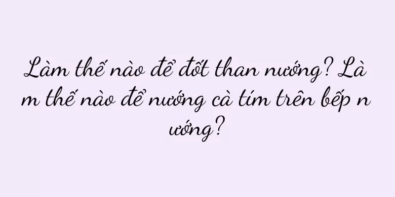 Làm thế nào để đốt than nướng? Làm thế nào để nướng cà tím trên bếp nướng?