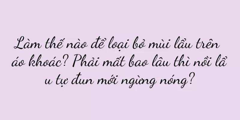 Làm thế nào để loại bỏ mùi lẩu trên áo khoác? Phải mất bao lâu thì nồi lẩu tự đun mới ngừng nóng?