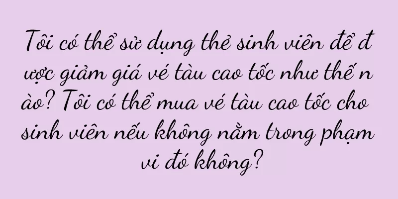 Tôi có thể sử dụng thẻ sinh viên để được giảm giá vé tàu cao tốc như thế nào? Tôi có thể mua vé tàu cao tốc cho sinh viên nếu không nằm trong phạm vi đó không?