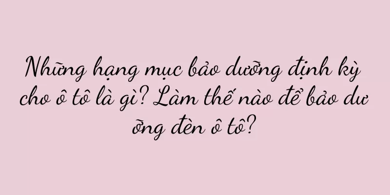 Những hạng mục bảo dưỡng định kỳ cho ô tô là gì? Làm thế nào để bảo dưỡng đèn ô tô?