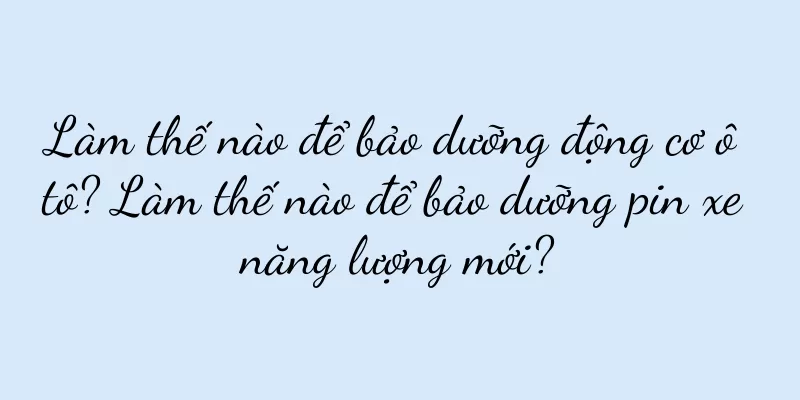 Làm thế nào để bảo dưỡng động cơ ô tô? Làm thế nào để bảo dưỡng pin xe năng lượng mới?