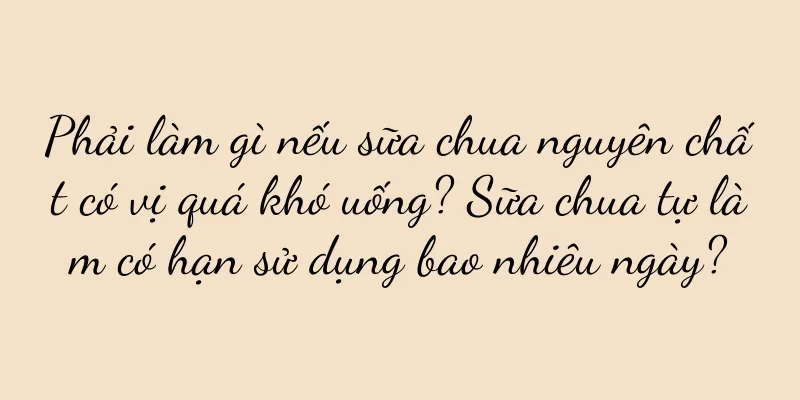 Phải làm gì nếu sữa chua nguyên chất có vị quá khó uống? Sữa chua tự làm có hạn sử dụng bao nhiêu ngày?