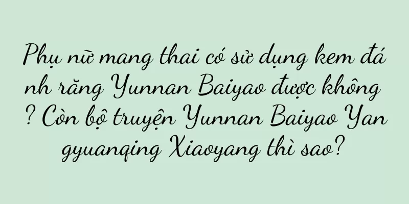 Phụ nữ mang thai có sử dụng kem đánh răng Yunnan Baiyao được không? Còn bộ truyện Yunnan Baiyao Yangyuanqing Xiaoyang thì sao?