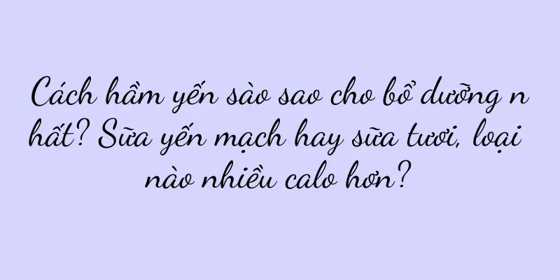 Cách hầm yến sào sao cho bổ dưỡng nhất? Sữa yến mạch hay sữa tươi, loại nào nhiều calo hơn?