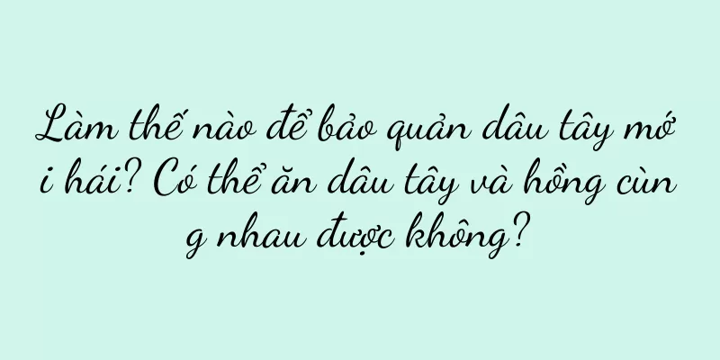 Làm thế nào để bảo quản dâu tây mới hái? Có thể ăn dâu tây và hồng cùng nhau được không?
