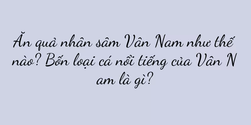 Ăn quả nhân sâm Vân Nam như thế nào? Bốn loại cá nổi tiếng của Vân Nam là gì?