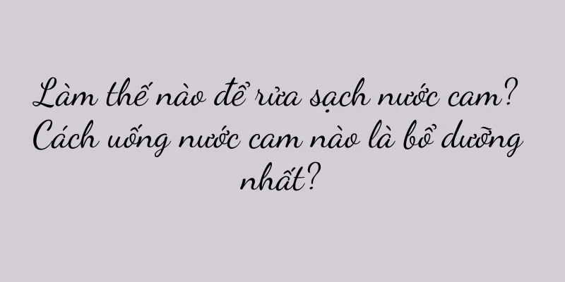 Làm thế nào để rửa sạch nước cam? Cách uống nước cam nào là bổ dưỡng nhất?