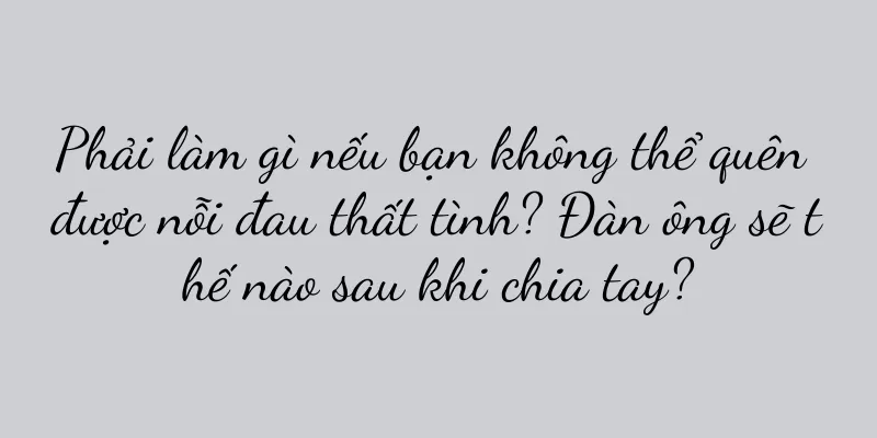 Phải làm gì nếu bạn không thể quên được nỗi đau thất tình? Đàn ông sẽ thế nào sau khi chia tay?