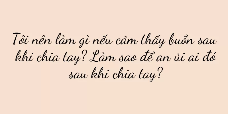 Tôi nên làm gì nếu cảm thấy buồn sau khi chia tay? Làm sao để an ủi ai đó sau khi chia tay?