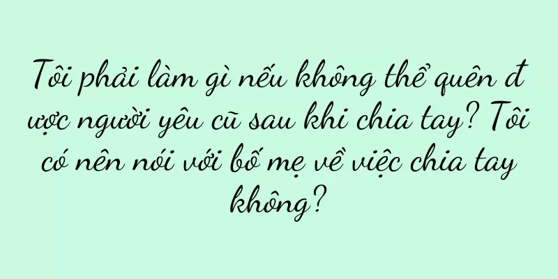 Tôi phải làm gì nếu không thể quên được người yêu cũ sau khi chia tay? Tôi có nên nói với bố mẹ về việc chia tay không?