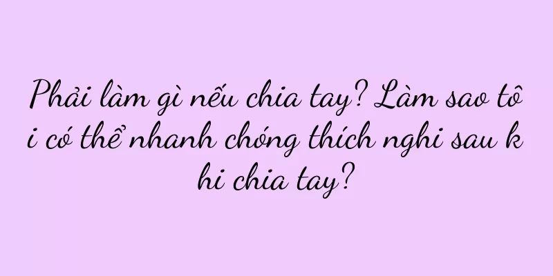 Phải làm gì nếu chia tay? Làm sao tôi có thể nhanh chóng thích nghi sau khi chia tay?