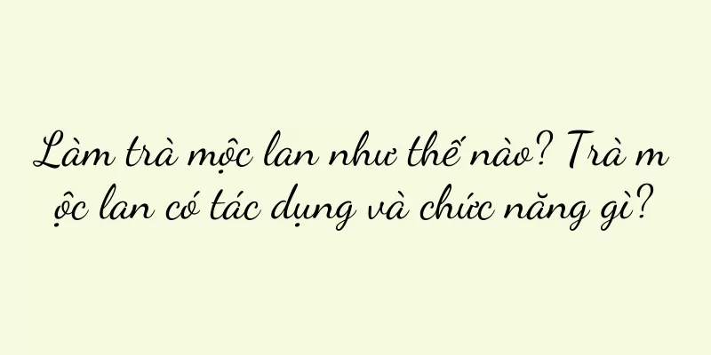 Làm trà mộc lan như thế nào? Trà mộc lan có tác dụng và chức năng gì?