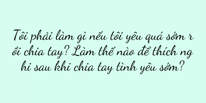 Tôi phải làm gì nếu tôi yêu quá sớm rồi chia tay? Làm thế nào để thích nghi sau khi chia tay tình yêu sớm?
