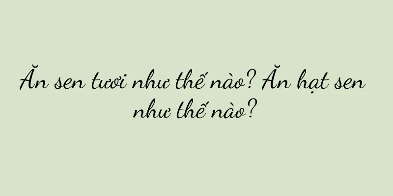 Ăn sen tươi như thế nào? Ăn hạt sen như thế nào?