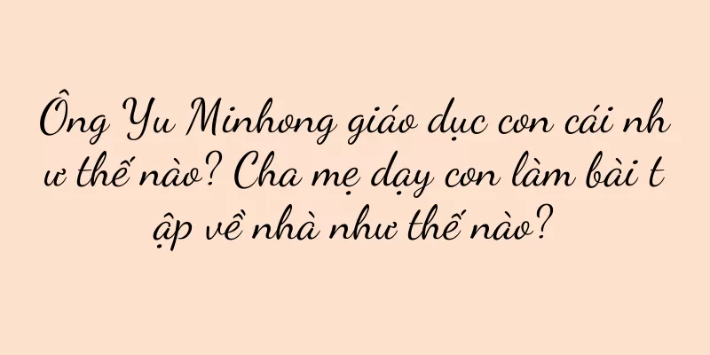 Ông Yu Minhong giáo dục con cái như thế nào? Cha mẹ dạy con làm bài tập về nhà như thế nào?