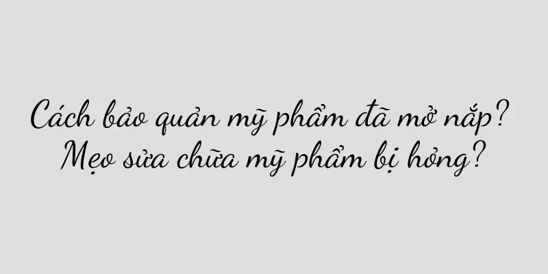 Cách bảo quản mỹ phẩm đã mở nắp? Mẹo sửa chữa mỹ phẩm bị hỏng?