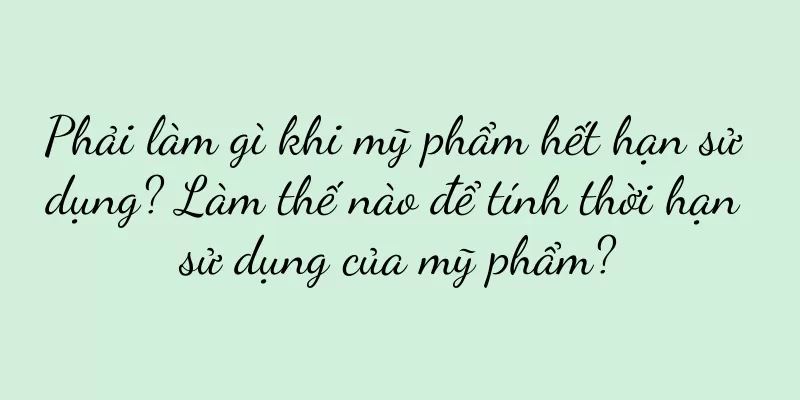 Phải làm gì khi mỹ phẩm hết hạn sử dụng? Làm thế nào để tính thời hạn sử dụng của mỹ phẩm?