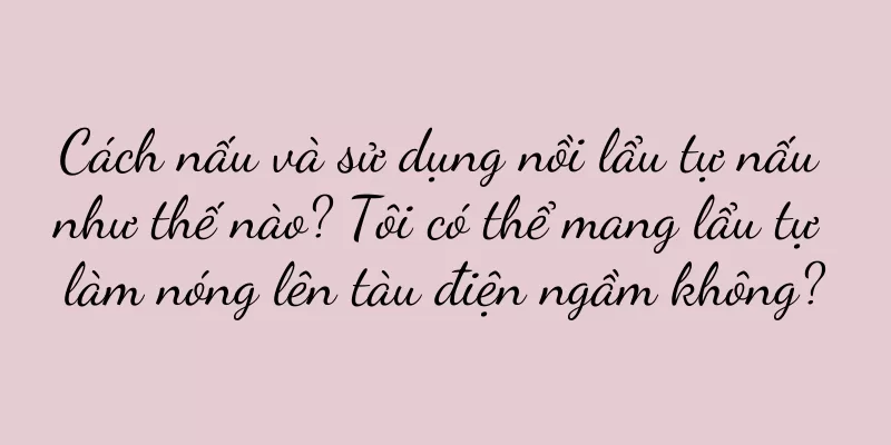 Cách nấu và sử dụng nồi lẩu tự nấu như thế nào? Tôi có thể mang lẩu tự làm nóng lên tàu điện ngầm không?