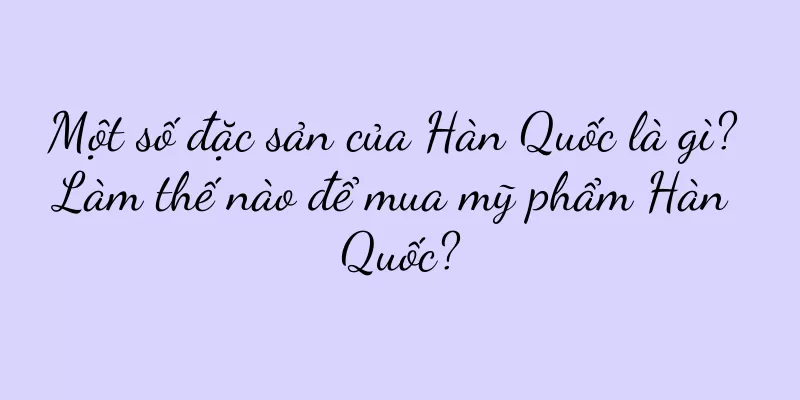 Một số đặc sản của Hàn Quốc là gì? Làm thế nào để mua mỹ phẩm Hàn Quốc?