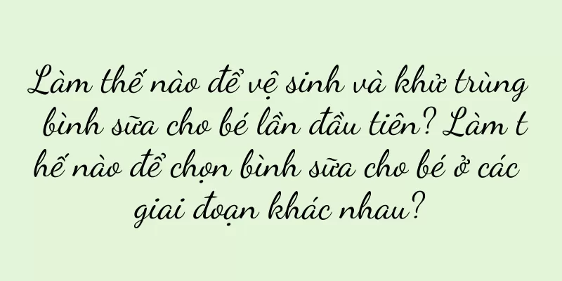 Làm thế nào để vệ sinh và khử trùng bình sữa cho bé lần đầu tiên? Làm thế nào để chọn bình sữa cho bé ở các giai đoạn khác nhau?