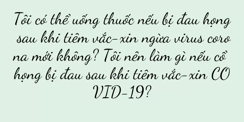 Tôi có thể uống thuốc nếu bị đau họng sau khi tiêm vắc-xin ngừa virus corona mới không? Tôi nên làm gì nếu cổ họng bị đau sau khi tiêm vắc-xin COVID-19?