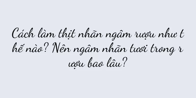 Cách làm thịt nhãn ngâm rượu như thế nào? Nên ngâm nhãn tươi trong rượu bao lâu?