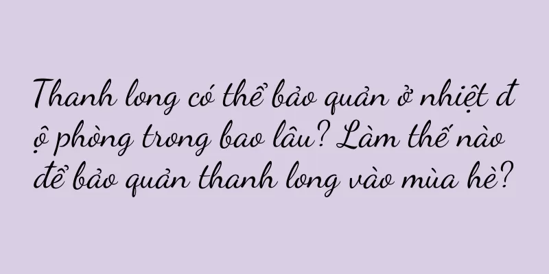 Thanh long có thể bảo quản ở nhiệt độ phòng trong bao lâu? Làm thế nào để bảo quản thanh long vào mùa hè?