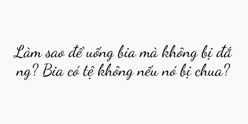 Làm sao để uống bia mà không bị đắng? Bia có tệ không nếu nó bị chua?