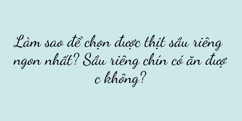 Làm sao để chọn được thịt sầu riêng ngon nhất? Sầu riêng chín có ăn được không?