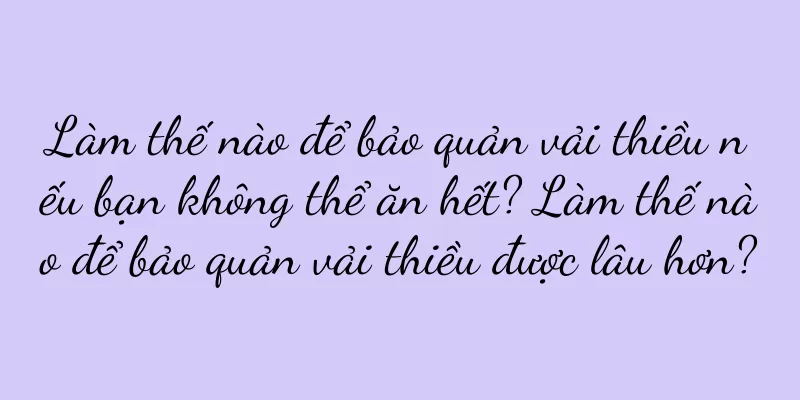Làm thế nào để bảo quản vải thiều nếu bạn không thể ăn hết? Làm thế nào để bảo quản vải thiều được lâu hơn?