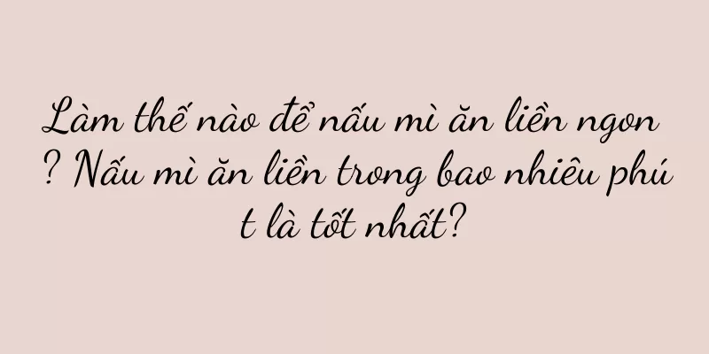 Làm thế nào để nấu mì ăn liền ngon? Nấu mì ăn liền trong bao nhiêu phút là tốt nhất?