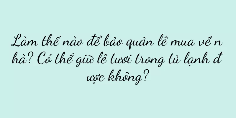 Làm thế nào để bảo quản lê mua về nhà? Có thể giữ lê tươi trong tủ lạnh được không?