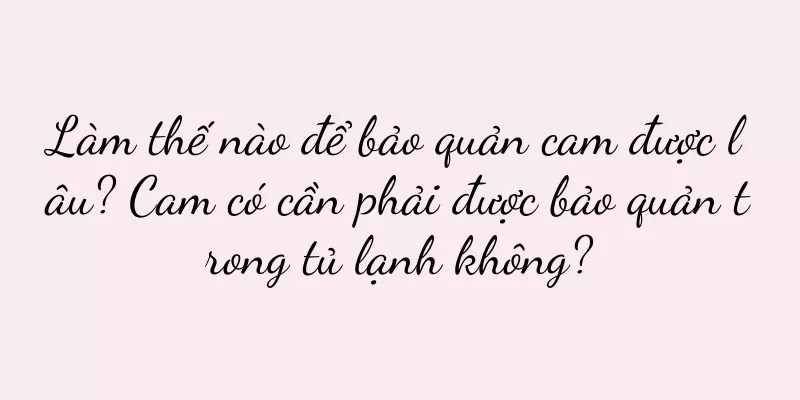 Làm thế nào để bảo quản cam được lâu? Cam có cần phải được bảo quản trong tủ lạnh không?