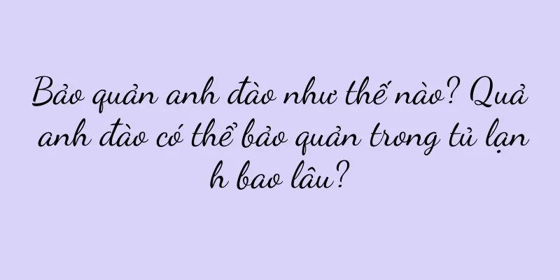 Bảo quản anh đào như thế nào? Quả anh đào có thể bảo quản trong tủ lạnh bao lâu?
